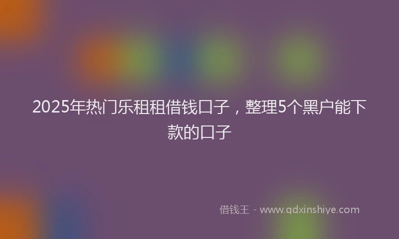 2025年热门乐租租借钱口子，整理5个黑户能下款的口子