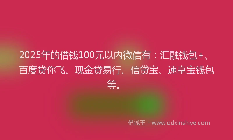 2025年的借钱100元以内微信有：汇融钱包+、百度贷你飞、现金贷易行、信贷宝、速享宝钱包等。