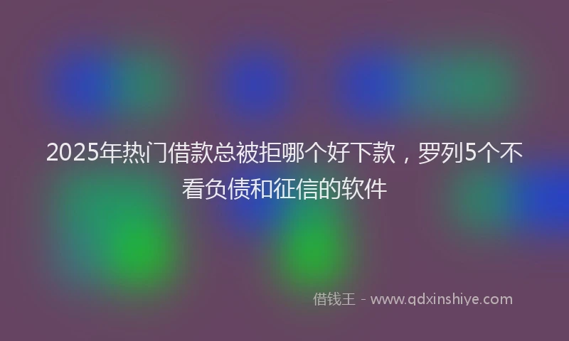 2025年热门借款总被拒哪个好下款，罗列5个不看负债和征信的软件