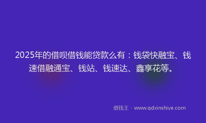 2025年的借呗借钱能贷款么有：钱袋快融宝、钱速借融通宝、钱站、钱速达、鑫享花等。