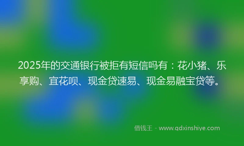 2025年的交通银行被拒有短信吗有：花小猪、乐享购、宜花呗、现金贷速易、现金易融宝贷等。