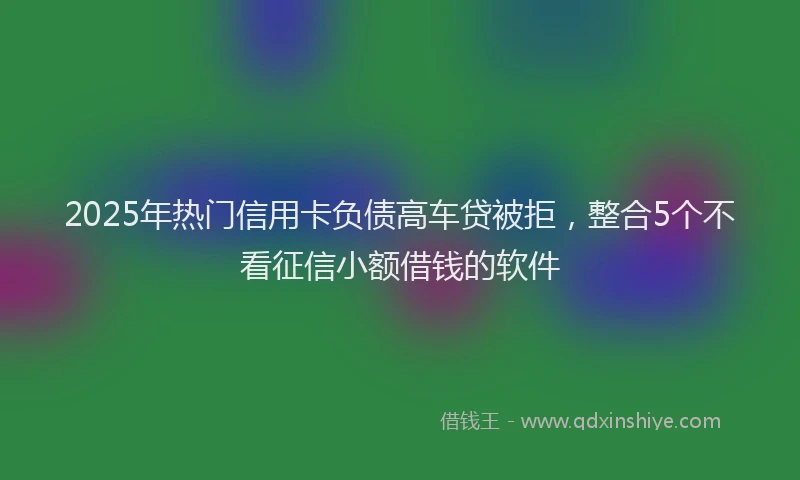 2025年热门信用卡负债高车贷被拒，整合5个不看征信小额借钱的软件