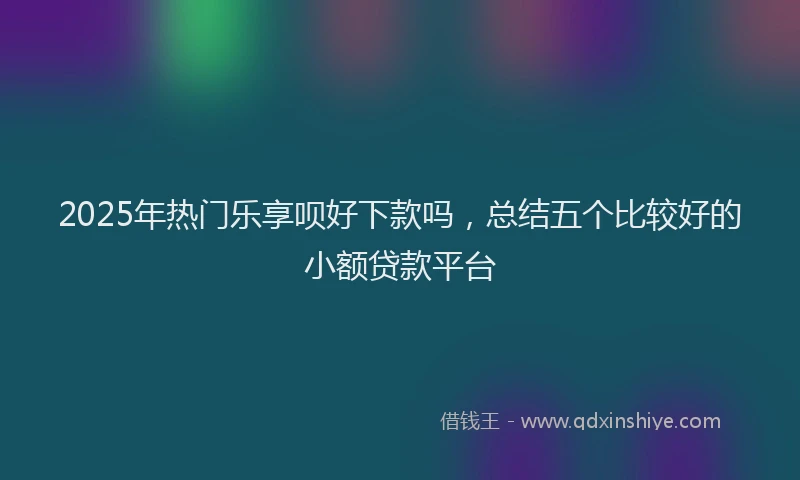 2025年热门乐享呗好下款吗，总结五个比较好的小额贷款平台