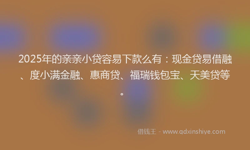 2025年的亲亲小贷容易下款么有：现金贷易借融、度小满金融、惠商贷、福瑞钱包宝、天美贷等。
