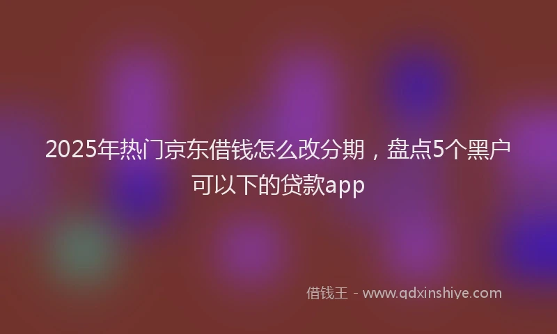 2025年热门京东借钱怎么改分期，盘点5个黑户可以下的贷款app