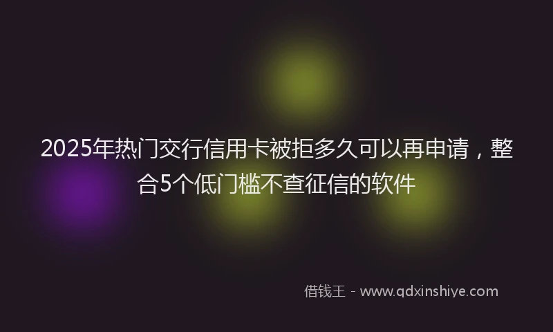 2025年热门交行信用卡被拒多久可以再申请，整合5个低门槛不查征信的软件