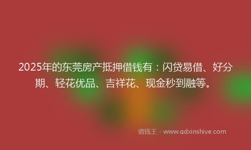 2025年的东莞房产抵押借钱有：闪贷易借、好分期、轻花优品、吉祥花、现金秒到融等。