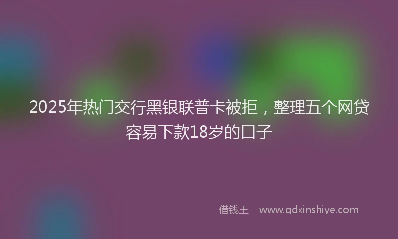 2025年热门交行黑银联普卡被拒，整理五个网贷容易下款18岁的口子