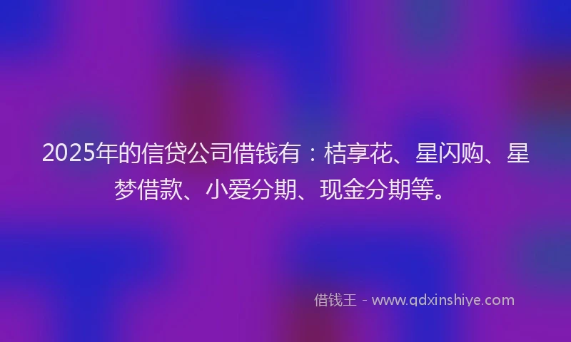2025年的信贷公司借钱有：桔享花、星闪购、星梦借款、小爱分期、现金分期等。