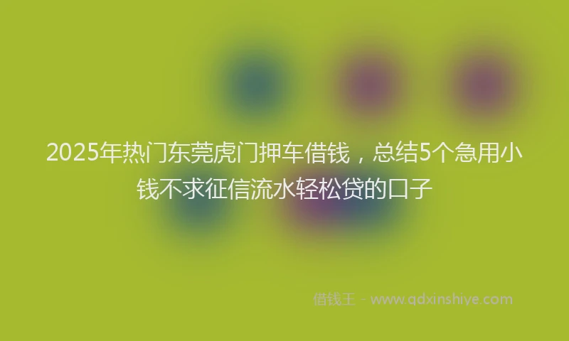 2025年热门东莞虎门押车借钱，总结5个急用小钱不求征信流水轻松贷的口子
