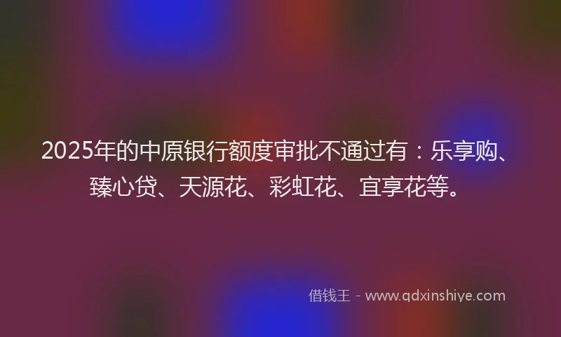 2025年的中原银行额度审批不通过有：乐享购、臻心贷、天源花、彩虹花、宜享花等。