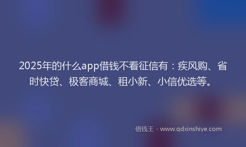 2025年的什么app借钱不看征信有：疾风购、省时快贷、极客商城、租小新、小信优选等。