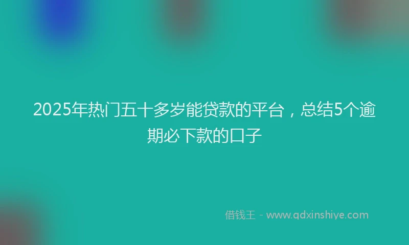 2025年热门五十多岁能贷款的平台，总结5个逾期必下款的口子