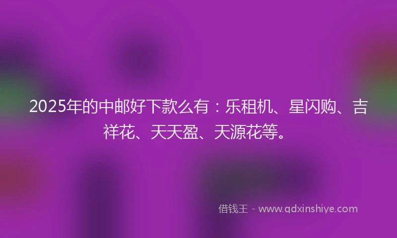 2025年的中邮好下款么有：乐租机、星闪购、吉祥花、天天盈、天源花等。