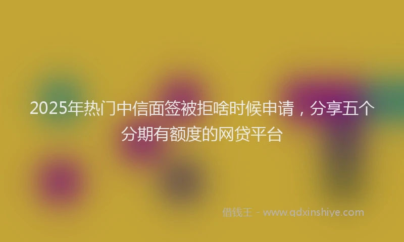 2025年热门中信面签被拒啥时候申请，分享五个分期有额度的网贷平台