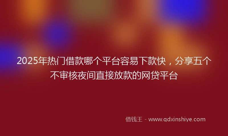 2025年热门借款哪个平台容易下款快，分享五个不审核夜间直接放款的网贷平台