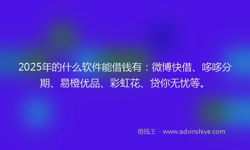 2025年的什么软件能借钱有：微博快借、哆哆分期、易橙优品、彩虹花、贷你无忧等。