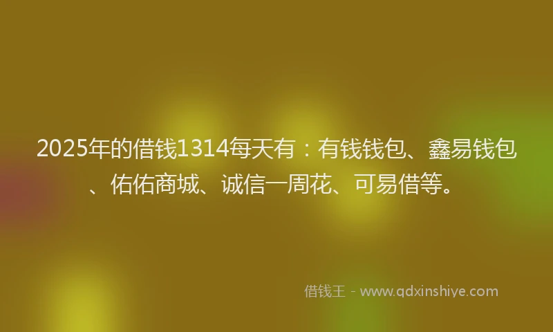 2025年的借钱1314每天有：有钱钱包、鑫易钱包、佑佑商城、诚信一周花、可易借等。