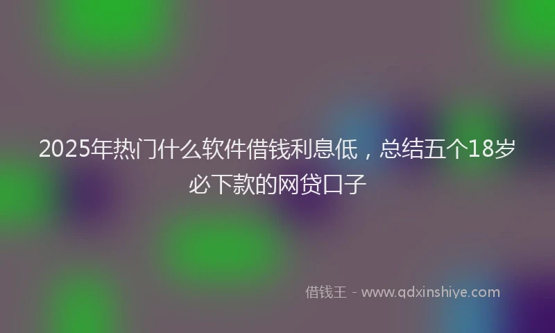 2025年热门什么软件借钱利息低，总结五个18岁必下款的网贷口子