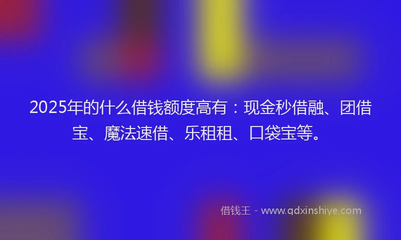 2025年的什么借钱额度高有：现金秒借融、团借宝、魔法速借、乐租租、口袋宝等。