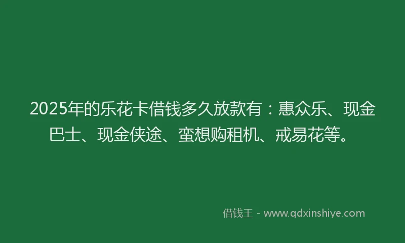2025年的乐花卡借钱多久放款有：惠众乐、现金巴士、现金侠途、蛮想购租机、戒易花等。