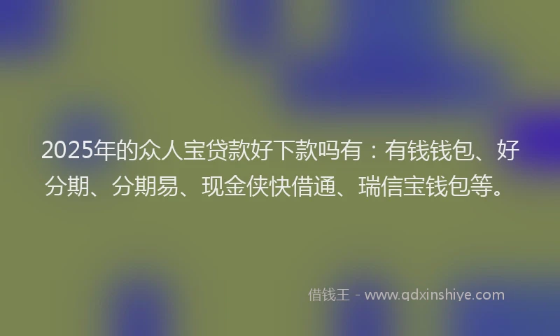 2025年的众人宝贷款好下款吗有：有钱钱包、好分期、分期易、现金侠快借通、瑞信宝钱包等。
