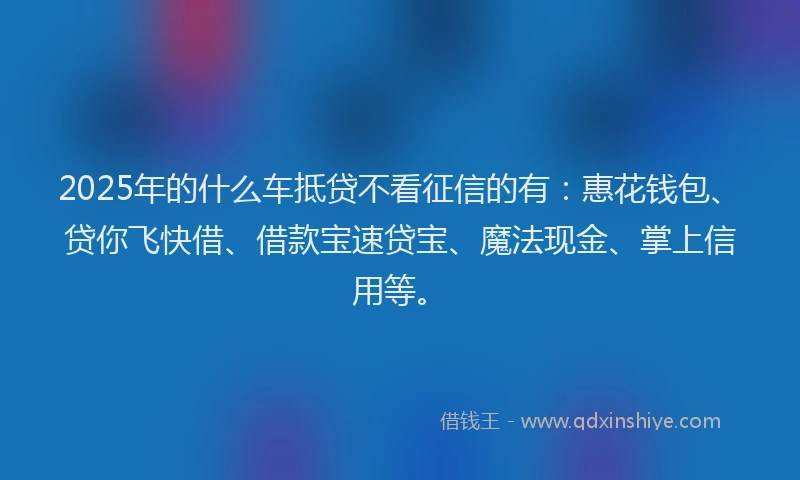2025年的什么车抵贷不看征信的有：惠花钱包、贷你飞快借、借款宝速贷宝、魔法现金、掌上信用等。