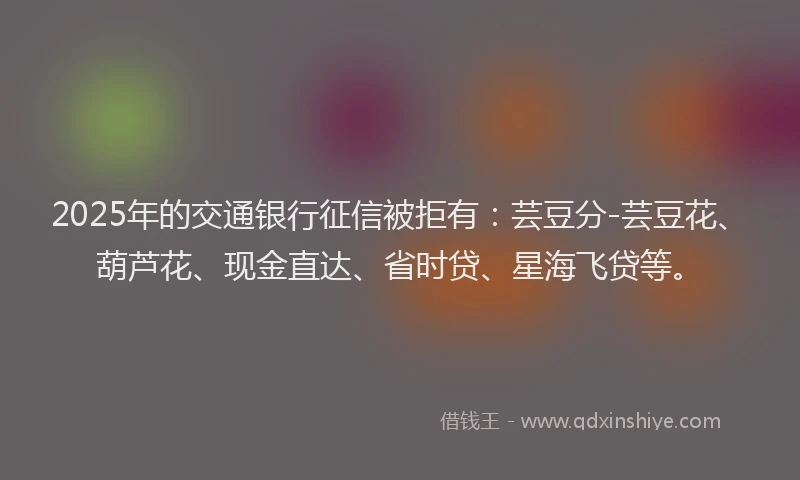2025年的交通银行征信被拒有：芸豆分-芸豆花、葫芦花、现金直达、省时贷、星海飞贷等。