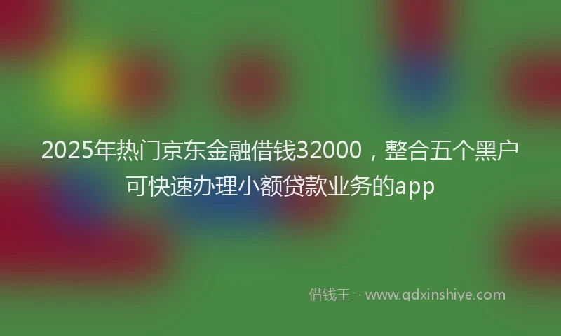 2025年热门京东金融借钱32000，整合五个黑户可快速办理小额贷款业务的app