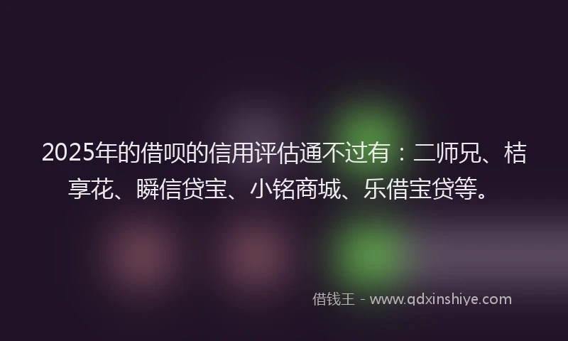 2025年的借呗的信用评估通不过有：二师兄、桔享花、瞬信贷宝、小铭商城、乐借宝贷等。