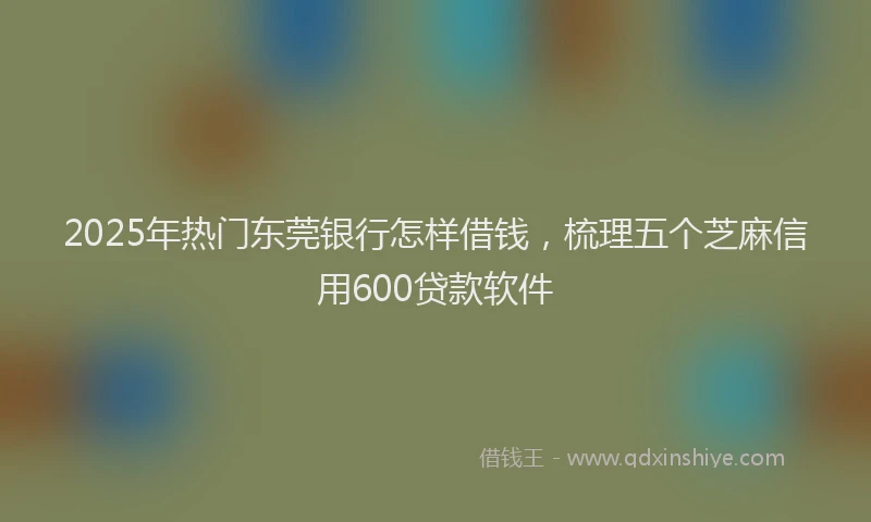 2025年热门东莞银行怎样借钱，梳理五个芝麻信用600贷款软件