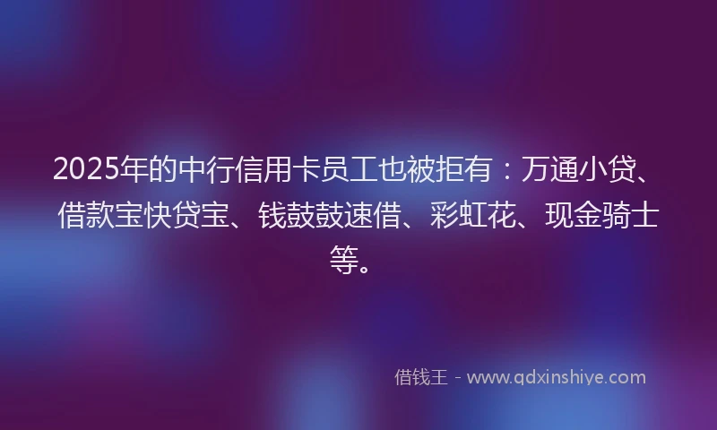 2025年的中行信用卡员工也被拒有：万通小贷、借款宝快贷宝、钱鼓鼓速借、彩虹花、现金骑士等。