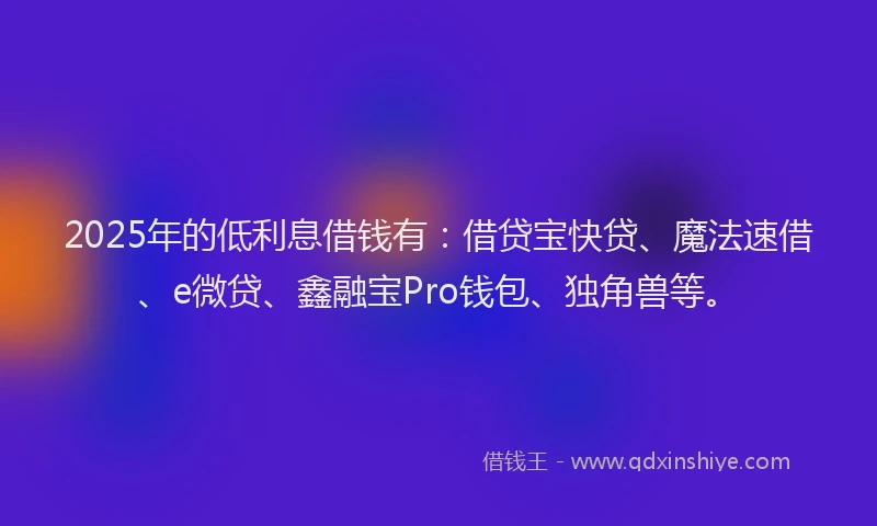 2025年的低利息借钱有：借贷宝快贷、魔法速借、e微贷、鑫融宝Pro钱包、独角兽等。