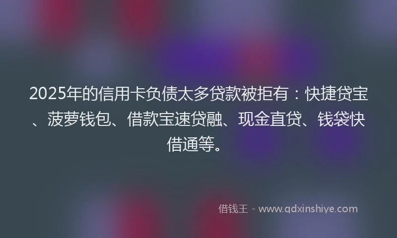 2025年的信用卡负债太多贷款被拒有：快捷贷宝、菠萝钱包、借款宝速贷融、现金直贷、钱袋快借通等。