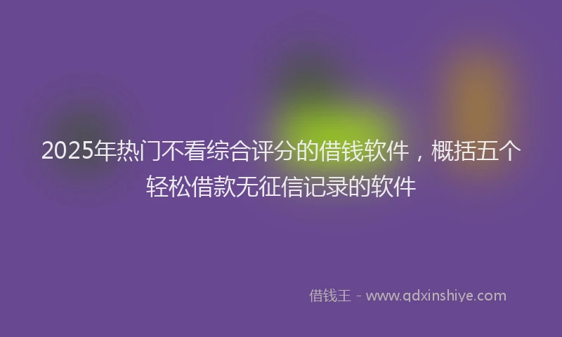 2025年热门不看综合评分的借钱软件，概括五个轻松借款无征信记录的软件