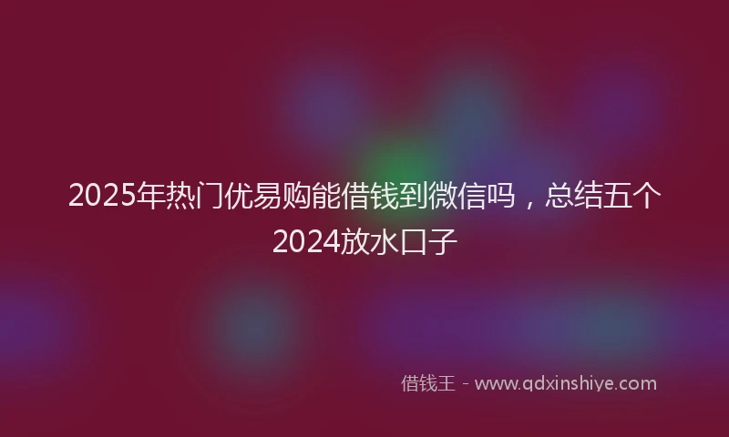 2025年热门优易购能借钱到微信吗，总结五个2024放水口子