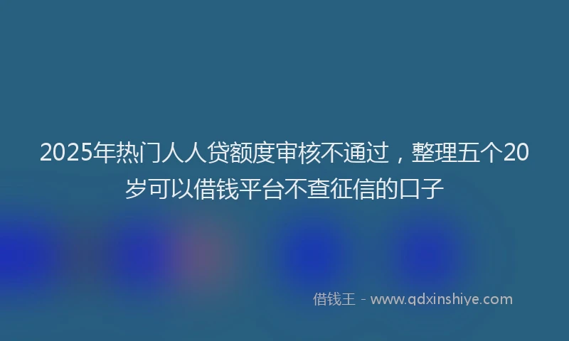 2025年热门人人贷额度审核不通过，整理五个20岁可以借钱平台不查征信的口子