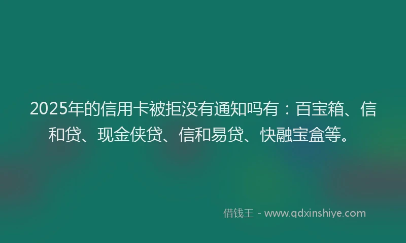 2025年的信用卡被拒没有通知吗有：百宝箱、信和贷、现金侠贷、信和易贷、快融宝盒等。