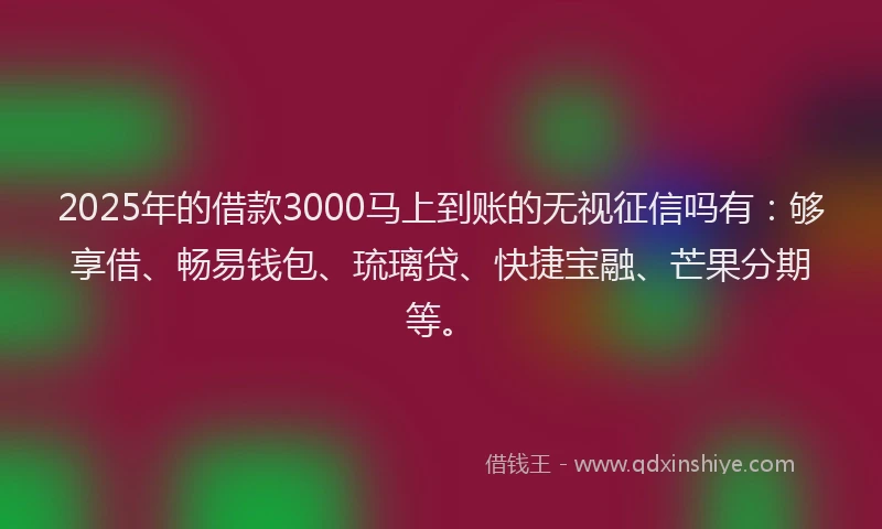 2025年的借款3000马上到账的无视征信吗有：够享借、畅易钱包、琉璃贷、快捷宝融、芒果分期等。