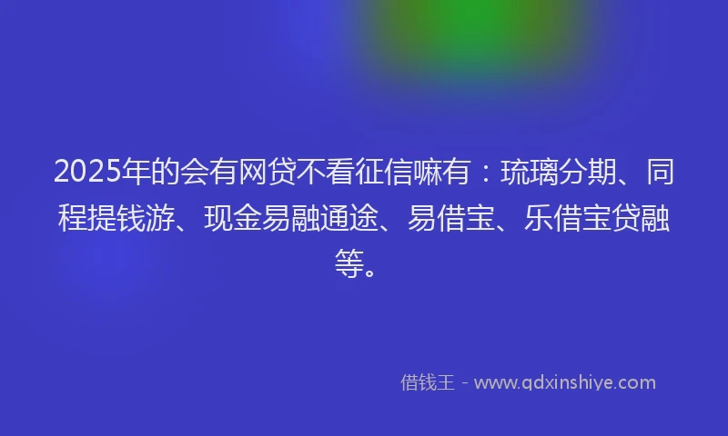 2025年的会有网贷不看征信嘛有：琉璃分期、同程提钱游、现金易融通途、易借宝、乐借宝贷融等。