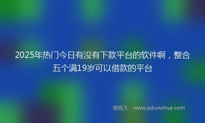 2025年热门今日有没有下款平台的软件啊，整合五个满19岁可以借款的平台