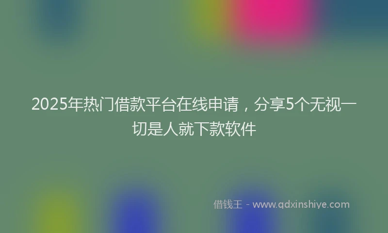 2025年热门借款平台在线申请，分享5个无视一切是人就下款软件