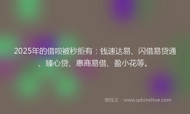 2025年的借呗被秒拒有：钱速达易、闪借易贷通、臻心贷、惠商易借、盈小花等。