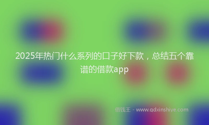 2025年热门什么系列的口子好下款，总结五个靠谱的借款app