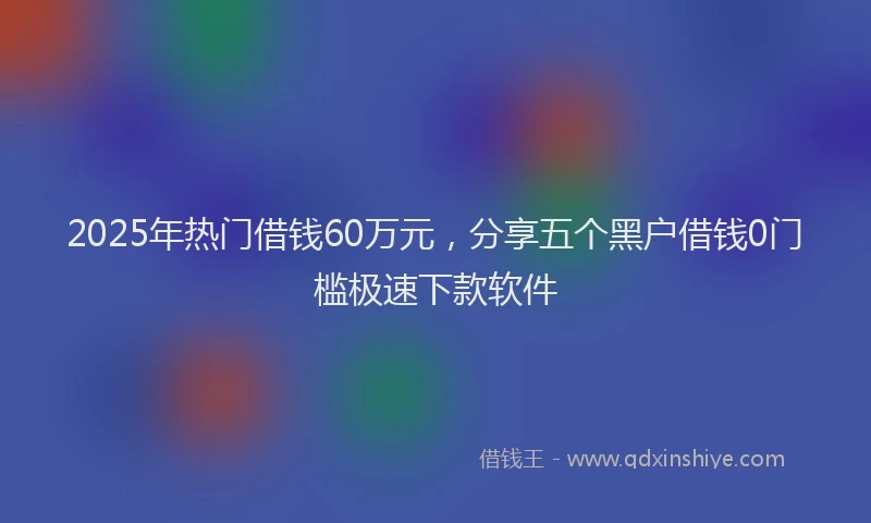 2025年热门借钱60万元，分享五个黑户借钱0门槛极速下款软件