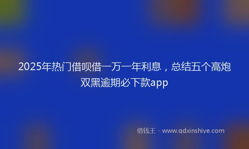 2025年热门借呗借一万一年利息，总结五个高炮双黑逾期必下款app