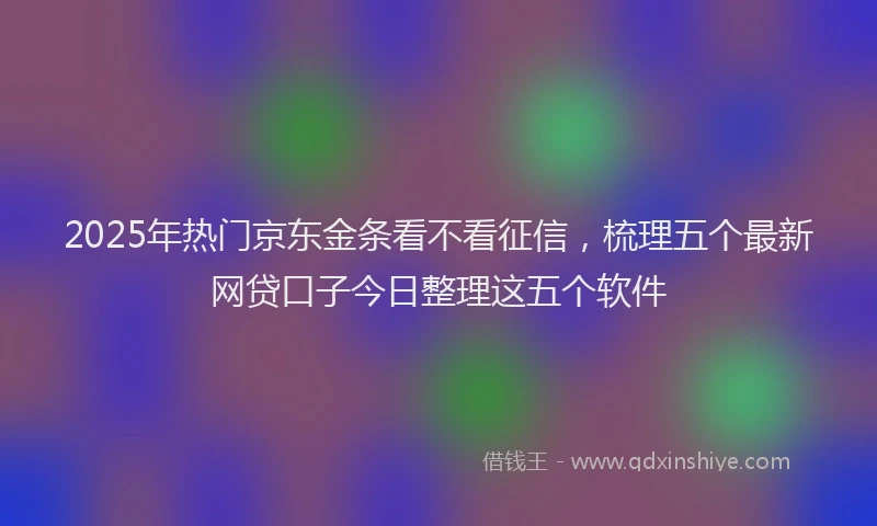 2025年热门京东金条看不看征信，梳理五个最新网贷口子今日整理这五个软件