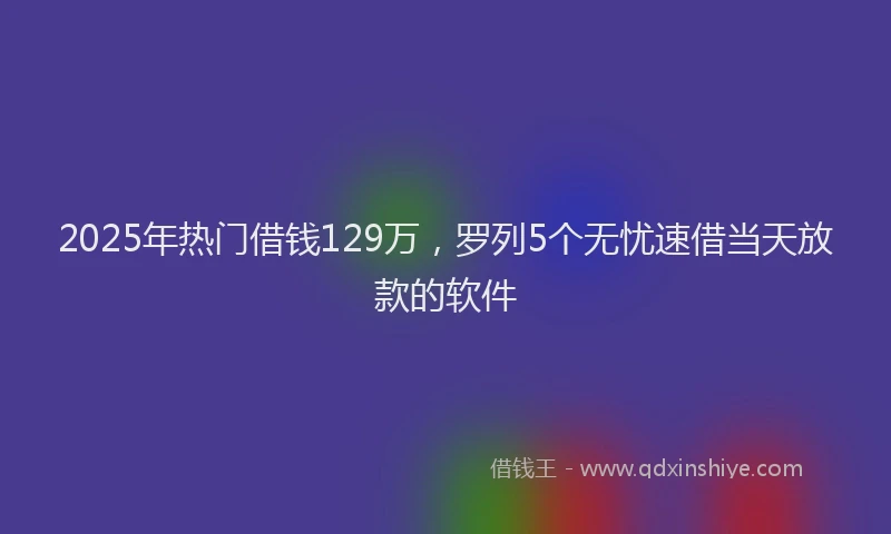 2025年热门借钱129万，罗列5个无忧速借当天放款的软件