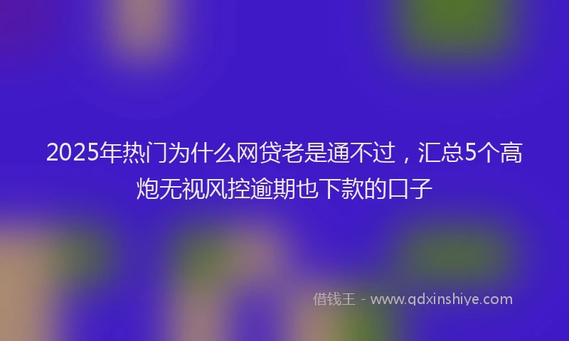 2025年热门为什么网贷老是通不过，汇总5个高炮无视风控逾期也下款的口子
