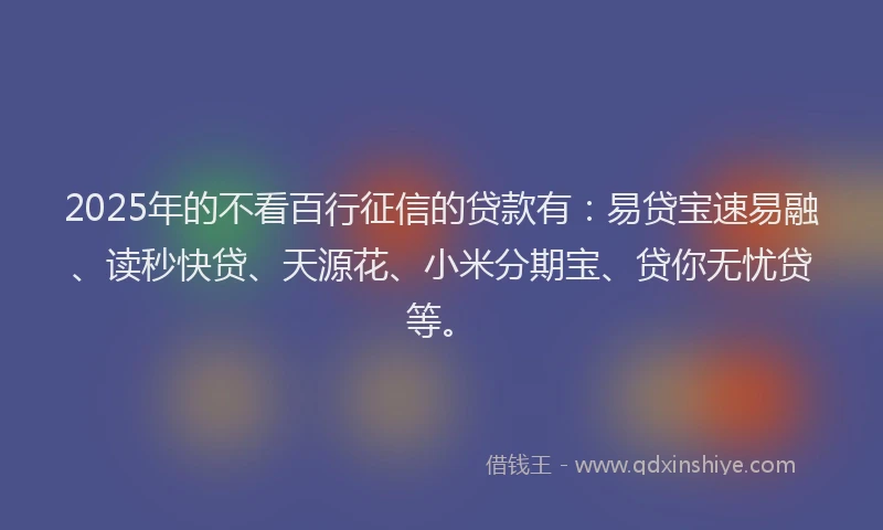 2025年的不看百行征信的贷款有：易贷宝速易融、读秒快贷、天源花、小米分期宝、贷你无忧贷等。
